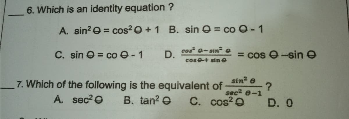 6. Which is an identity equation ?
A. sin?O = cos?e+1 B. sin O = co O-1
cos a-sin o
C. sin e = co e-1
D.
= cos 0-sin e
cos+ sin e
7. Which of the following is the equivalent of
B. tan? e
sin? e
?
sec2 e-1
A. sec?0
C. cos? O
D. 0
