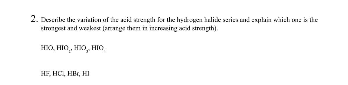 2. Describe the variation of the acid strength for the hydrogen halide series and explain which one is the
strongest and weakest (arrange them in increasing acid strength).
HIO, HIO, HIO, HIO
3⁹
4
HF, HCl, HBr, HI