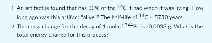 1. An artifact is found that has 33% of the 14C it had when it was living. How
long ago was this artifact "alive"? The half-life of 14C = 5730 years.
2. The mass change for the decay of 1 mol of 244Pu is -0.0033 g. What is the
total energy change for this process?