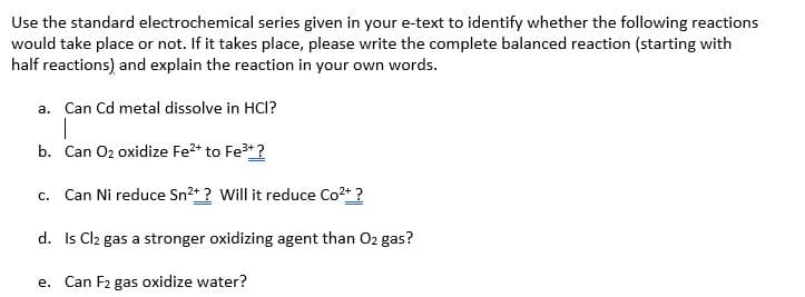 Use the standard electrochemical series given in your e-text to identify whether the following reactions
would take place or not. If it takes place, please write the complete balanced reaction (starting with
half reactions) and explain the reaction in your own words.
a. Can Cd metal dissolve in HCI?
1
b. Can O₂ oxidize Fe²+ to Fe³+ ?
c. Can Ni reduce Sn²+? Will it reduce Co²+ ?
d.
Is Cl2 gas a stronger oxidizing agent than O2 gas?
e. Can F₂ gas oxidize water?