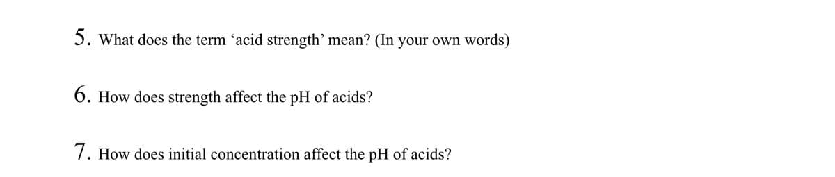 5. What does the term 'acid strength' mean? (In your own words)
6. How does strength affect the pH of acids?
7. How does initial concentration affect the pH of acids?