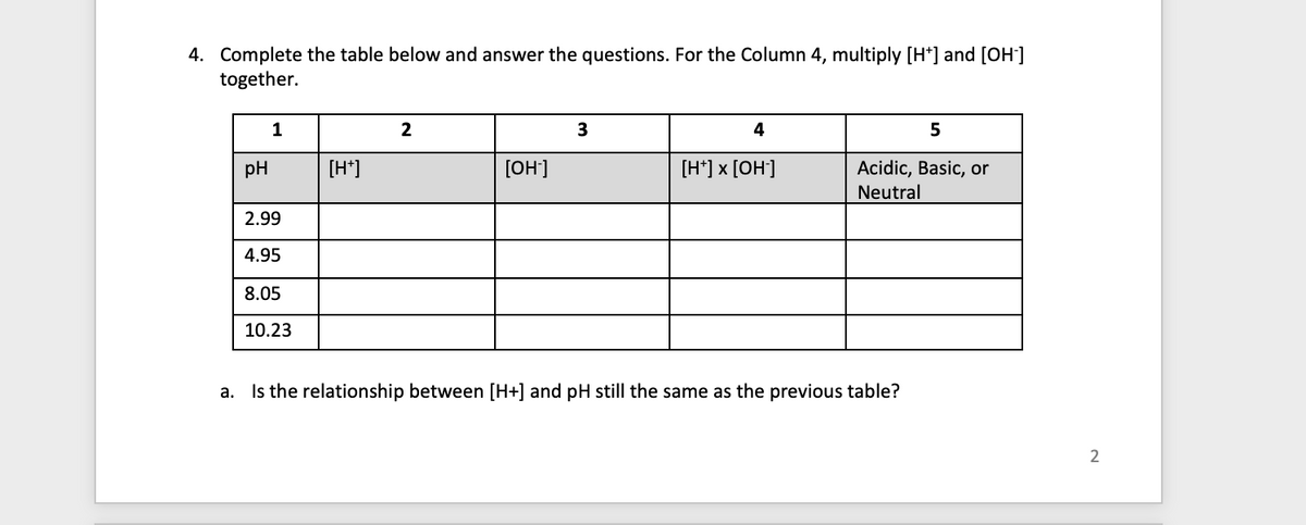 4. Complete the table below and answer the questions. For the Column 4, multiply [H*] and [OH-]
together.
pH
1
2.99
4.95
8.05
10.23
[H+]
2
[OH-]
3
4
[H*] x [OH-]
5
Acidic, Basic, or
Neutral
a. Is the relationship between [H+] and pH still the same as the previous table?
2