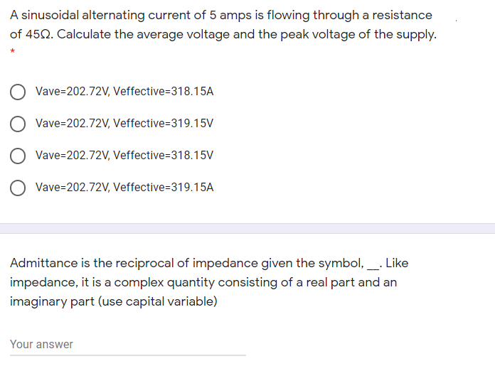 A sinusoidal alternating current of 5 amps is flowing through a resistance
of 452. Calculate the average voltage and the peak voltage of the supply.
Vave=202.72V, Veffective=318.15A
Vave=202.72V, Veffective=319.15V
O Vave=202.72V, Veffective=318.15V
Vave=202.72V, Veffective=319.15A
Admittance is the reciprocal of impedance given the symbol,. Like
impedance, it is a complex quantity consisting of a real part and an
imaginary part (use capital variable)
Your answer
