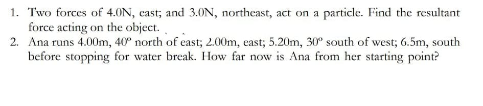 1. Two forces of 4.0N, east; and 3.0N, northeast, act on a particle. Find the resultant
force acting on the object.
2. Ana runs 4.00m, 40° north of east; 2.00m, east; 5.20m, 30° south of west; 6.5m, south
before stopping for water break. How far now is Ana from her starting point?
