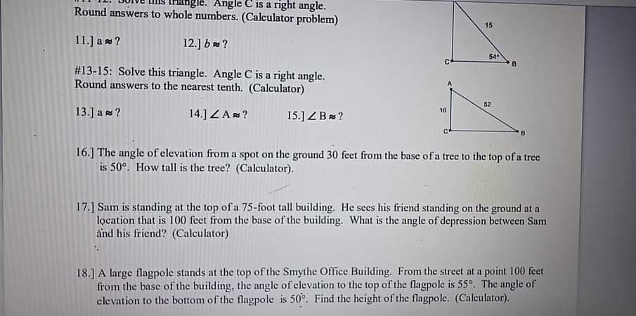 Ingle. Angle C is a right angle.
Round answers to whole numbers. (Calculator problem)
15
11.] a s ?
12.] b ?
54
#13-15: Solve this triangle. Angle C is a right angle.
Round answers to the nearest tenth. (Calculator)
52
13.] as ?
10
14.] ZA?
15.] ZB ?
16.] The angle of elevation from a spot on the ground 30 feet from the base of a tree to the top of a tree
is 50°. How tall is the tree? (Calculator).
17.] Sam is standing at the top of a 75-foot tall building. He sees his friend standing on the ground at a
location that is 100 feet from the base of the building. What is the angle of depression between Sam
ånd his friend? (Calculator)
18.] A large flagpole stands at the top of the Smythe Office Building. From the street at a point 100 feet
from the base of the building, the angle of clevation to the top of the flagpole is 55°. The angle of
clevation to the bottom of the flagpole is 50°. Find the height of the flagpole. (Calculator).
