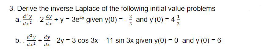 3. Derive the inverse Laplace of the following initial value problems
d?y
2
-2
+ y = 3e4x given y(0) = - and y'(0) = 4 -
а.
3
dx2
dx
3
d?y
b. .
dy
2y
dx
= 3 cos 3x – 11 sin 3x given y(0) = 0 and y'(0) = 6
dx2
