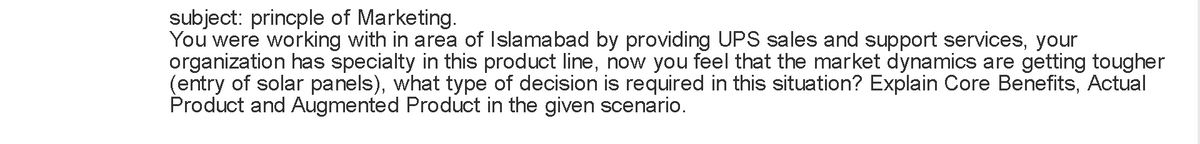 subject: princple of Marketing.
You were working with in area of Islamabad by providing UPS sales and support services, your
organization has specialty in this product line, now you feel that the market dynamics are getting tougher
(entry of solar panels), what type of decision is required in this situation? Explain Core Benefits, Actual
Product and Augmented Product in the given scenario.
