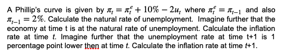 A Phillip's curve is given by = + 10% - 2u, where = ₁-₁ and also
T₁-1 = 2%. Calculate the natural rate of unemployment. Imagine further that the
economy at time t is at the natural rate of unemployment. Calculate the inflation
rate at time t. Imagine further that the unemployment rate at time t+1 is 1
percentage point lower then at time t. Calculate the inflation rate at time t+1.