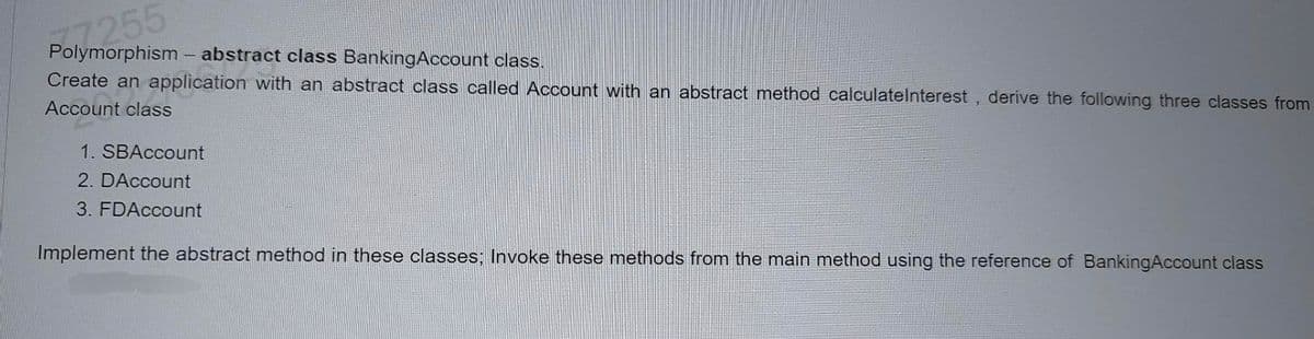 77255
Polymorphism - abstract class BankingAccount class.
Create an application with an abstract class called Account with an abstract method calculateInterest, derive the following three classes from
Account class
1. SBAccount
2. DAccount
3. FDAccount
Implement the abstract method in these classes; Invoke these methods from the main method using the reference of BankingAccount class