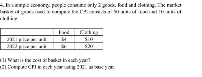4. In a simple economy, people consume only 2 goods, food and clothing. The market
basket of goods used to compute the CPI consists of 50 units of food and 10 units of
clothing.
Food
Clothing
2021 price per unit
$4
$10
2022 price per unit
$6
$20
(1) What is the cost of basket in each year?
(2) Compute CPI in each year using 2021 as base year.