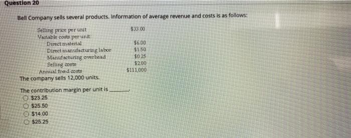 Question 20
Bell Company sells several products. Information of average revenue and costs is as follows:
Selling price per unit
$33.00
Variable costs per unit.
Direct material
$6.00
Direct manufacturing labor
$1.50
$0.25
Manufacturing overhead
Selling costs
$2.00
Annual fixed costs
$111,000
The company sells 12,000 units.
The contribution margin per unit is
$23.25
$25.50
$14.00
$25.25