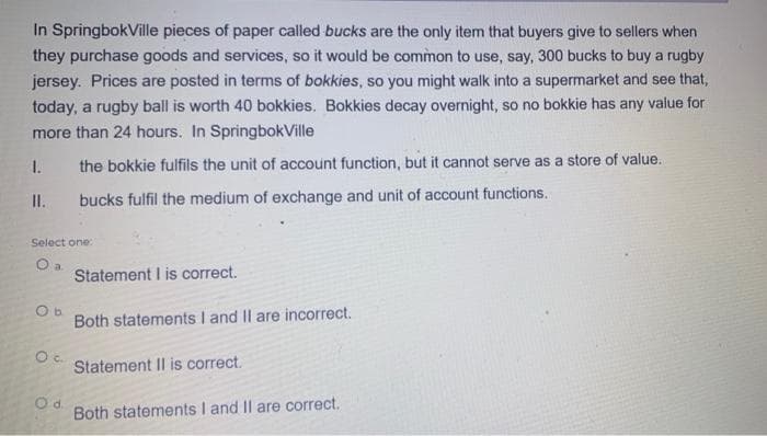 In SpringbokVille pieces of paper called bucks are the only item that buyers give to sellers when
they purchase goods and services, so it would be common to use, say, 300 bucks to buy a rugby
jersey. Prices are posted in terms of bokkies, so you might walk into a supermarket and see that,
today, a rugby ball is worth 40 bokkies. Bokkies decay overnight, so no bokkie has any value for
more than 24 hours. In SpringbokVille
1.
the bokkie fulfils the unit of account function, but it cannot serve as a store of value.
II.
bucks fulfil the medium of exchange and unit of account functions.
Select one:
O a.
Statement I is correct.
Ob
Both statements I and II are incorrect.
O c. Statement II is correct.
Od
Both statements I and II are correct.