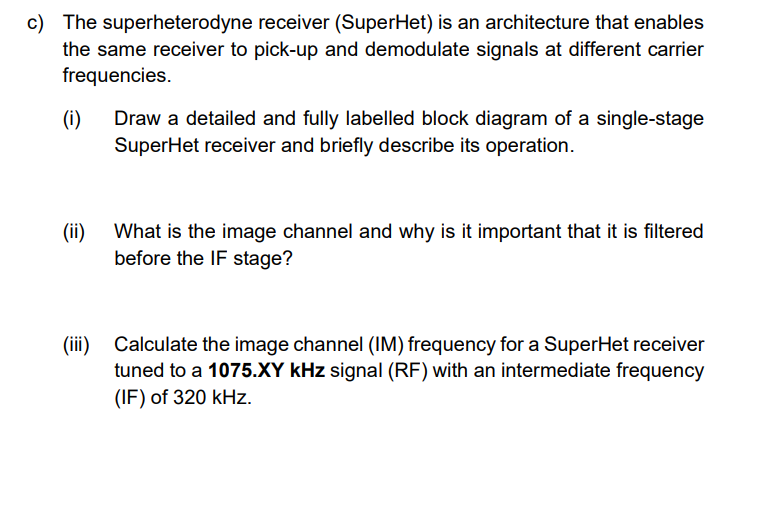 c) The superheterodyne receiver (SuperHet) is an architecture that enables
the same receiver to pick-up and demodulate signals at different carrier
frequencies.
(i)
(ii)
Draw a detailed and fully labelled block diagram of a single-stage
SuperHet receiver and briefly describe its operation.
What is the image channel and why is it important that it is filtered
before the IF stage?
(iii) Calculate the image channel (IM) frequency for a SuperHet receiver
tuned to a 1075.XY kHz signal (RF) with an intermediate frequency
(IF) of 320 kHz.