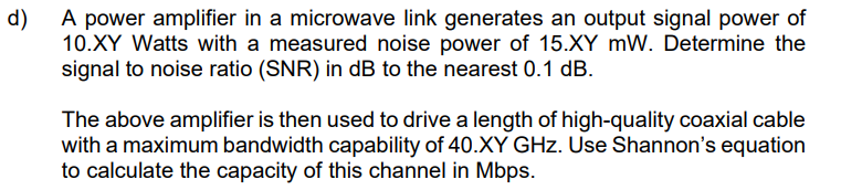 d)
A power amplifier in a microwave link generates an output signal power of
10.XY Watts with a measured noise power of 15.XY mW. Determine the
signal to noise ratio (SNR) in dB to the nearest 0.1 dB.
The above amplifier is then used to drive a length of high-quality coaxial cable
with a maximum bandwidth capability of 40.XY GHz. Use Shannon's equation
to calculate the capacity of this channel in Mbps.
