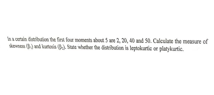 In a certain distribution the first four moments about 5 are 2, 20, 40 and 50. Calculate the measure of
skewness (B,) and kurtosis (B,). State whether the distribution is leptokurtic or platykurtic.
