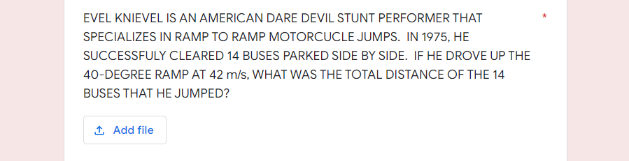 EVEL KNIEVEL IS AN AMERICAN DARE DEVIL STUNT PERFORMER THAT
SPECIALIZES IN RAMP TO RAMP MOTORCUCLE JUMPS. IN 1975, HE
SUCCESSFULY CLEARED 14 BUSES PARKED SIDE BY SIDE. IF HE DROVE UP THE
40-DEGREE RAMP AT 42 m/s, WHAT WAS THE TOTAL DISTANCE OF THE 14
BUSES THAT HE JUMPED?
1 Add file
