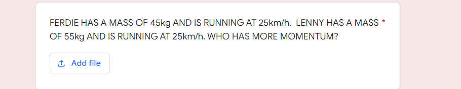 FERDIE HAS A MASS OF 45kg AND IS RUNNING AT 25km/h. LENNY HAS A MASS *
OF 55kg AND IS RUNNING AT 25km/h. WHO HAS MORE MOMENTUM?
1 Add file
