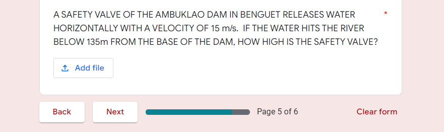 A SAFETY VALVE OF THE AMBUKLAO DAM IN BENGUET RELEASES WATER
HORIZONTALLY WITH A VELOCITY OF 15 m/s. IF THE WATER HITS THE RIVER
BELOW 135m FROM THE BASE OF THE DAM, HOW HIGH IS THE SAFETY VALVE?
1 Add file
Вack
Next
Page 5 of 6
Clear form
