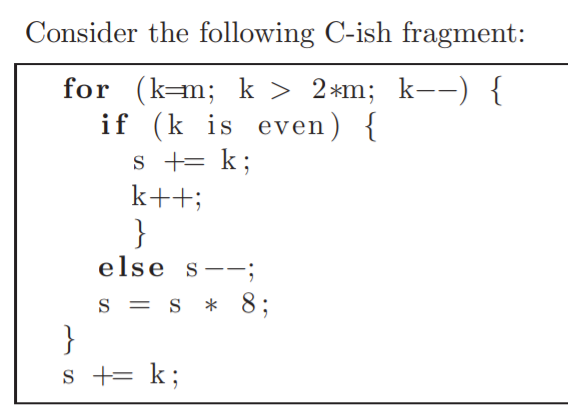 Consider the following C-ish fragment:
for (k=m; k > 2*m; k--) {
if (k is even) {
s += k;
k++;
}
else s-;
s = s * 8;
}
s += k;
