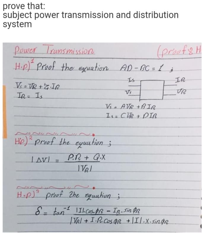 prove that:
subject power transmission and distribution
system
Pewer Trunsmission.
H-p) Proof the eyuation AD-BC = 1 ;
(proefsH
Is
IR
Vs
IR= Is.
%3D
Vs. AVR +BIR
Is CUR + DIR.
He) proof the equa tiun ;
LAV) =
Lav).
P.R+ Q.X
%3D
IVRL
Hop) proof 2he equation ;
-
8- tant Il.Cus.pr - IR. Sin on
|Val + I.R.Cos OR +|Il.x.singR
