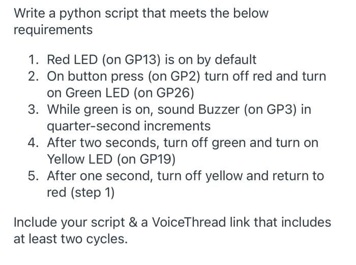 Write a python script that meets the below
requirements
1. Red LED (on GP13) is on by default
2. On button press (on GP2) turn off red and turn
on Green LED (on GP26)
3. While green is on, sound Buzzer (on GP3) in
quarter-second increments
4. After two seconds, turn off green and turn on
Yellow LED (on GP19)
5. After one second, turn off yellow and return to
red (step 1)
Include your script & a VoiceThread link that includes
at least two cycles.
