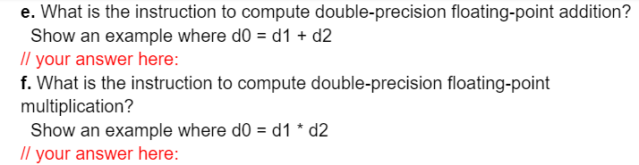 e. What is the instruction to compute double-precision floating-point addition?
Show an example where do = d1 + d2
Il your answer here:
f. What is the instruction to compute double-precision floating-point
multiplication?
Show an example where d0 = d1 * d2
/l your answer here:
