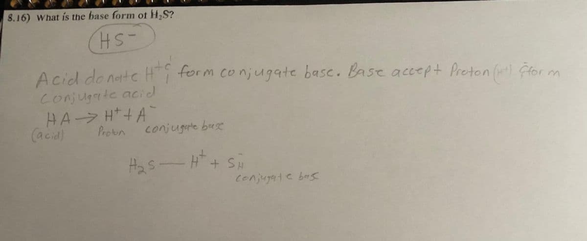8.16) What is the base form of H₂S?
Hs-
Acid donate Htc
Conjugate acid
HAH+A
Proton
(acid)
form conjugate base. Base accept Proton (H+) (for m
conjugate base
H₂S - H+ + SH
conjugate bas