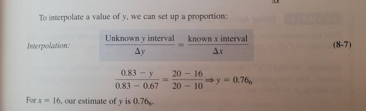 To interpolate a value of y, we can set up a proportion:
Unknown y interval
known x interval
Interpolation:
(8-7)
Ay
Ax
0.83 – y
20 - 16
=y = 0.766
%3D
0.83 - 0.67
20 - 10
For x = 16, our estimate of y is 0.766.
