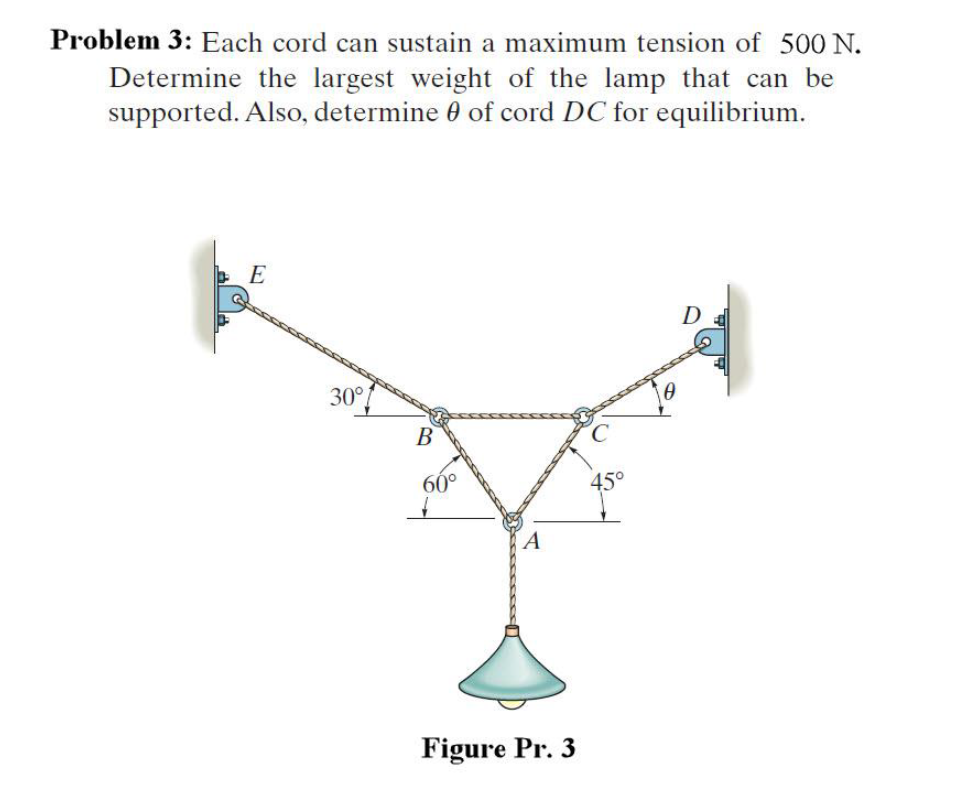 Problem 3: Each cord can sustain a maximum tension of 500 N.
Determine the largest weight of the lamp that can be
supported. Also, determine 0 of cord DC for equilibrium.
D
30°
В
60°
45°
A
Figure Pr. 3
