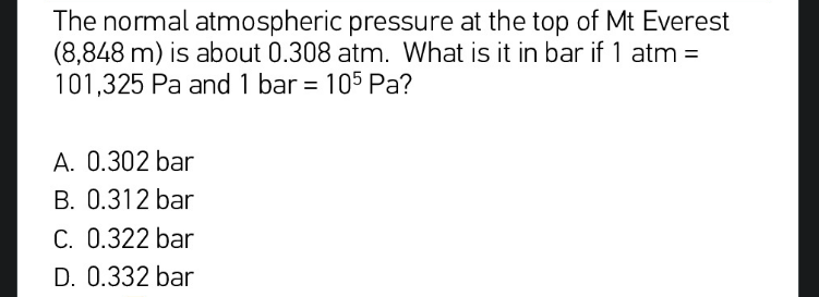 The normal atmospheric pressure at the top of Mt Everest
(8,848 m) is about 0.308 atm. What is it in bar if 1 atm =
101,325 Pa and 1 bar = 105 Pa?
A. 0.302 bar
B. 0.312 bar
C. 0.322 bar
D. 0.332 bar
