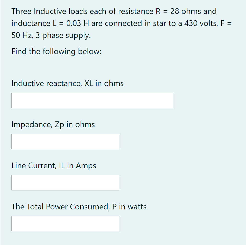 Three Inductive loads each of resistance R = 28 ohms and
inductance L = 0.03 H are connected in star to a 430 volts, F
%3D
50 Hz, 3 phase supply.
Find the following below:
Inductive reactance, XL in ohms
Impedance, Zp in ohms
Line Current, IL in Amps
The Total Power Consumed, P in watts
