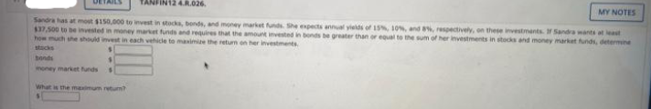 FIN12 4.R.026.
MY NOTES
Sandra has at most $150,000 to invest in stocks, bonds, and money market funds. She expects annual yields of 15, 10%, and 8, respectively, on these investments. I Sandra wants at least
$37.500 to be invested in meoney market funds and requires that the amount invested in bonds be greater than or equal to the sum of her investments in stocks and money market funds, determine
how much she should invest in each vehicle to maximize the return on her investments.
stocks
bonds
money market funds
What is the maximum retum?
