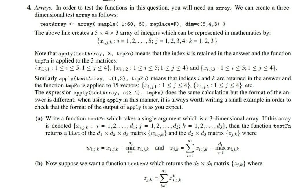 4. Arrays. In order to test the functions in this question, you will need an array. We can create a three-
dimensional test array as follows:
testArray <- array( sample( 1:60, 60, replace=F), dim=c(5,4,3) )
The above line creates a 5 x 4 x 3 array of integers which can be represented in mathematics by:
{xijk : i = 1, 2, ...,5; j = 1,2, 3, 4; k = 1,2, 3}
Note that apply (testArray, 3, tmpFn) means that the index k is retained in the answer and the function
tmpFn is applied to the 3 matrices:
{xi,j,1 :1<i< 5; 1 < j< 4}, {xi,j,2 :1<i< 5;1 <j < 4} and {rij3 : 1<i< 5;1 <j< 4}.
Similarly apply (testArray, c(1,3), tmpFn) means that indices i and k are retained in the answer and
the function tmpFn is applied to 15 vectors: {r1,j,1 :1<j< 4}, {x1,j,2 : 1<j< 4}, etc.
The expression apply(testArray, c(3,1), tmpFn) does the same calculation but the format of the an-
swer is different: when using apply in this manner, it is always worth writing a small example in order to
check that the format of the output of apply is as you expect.
(a) Write a function testFn which takes a single argument which is a 3-dimensional array. If this array
is denoted {rij,k : i = 1, 2,..., d1; j = 1,2,... , d2; k = 1,2, ..., d3}, then the function testFn
returns a list of the di x d2 x d3 matrix {wij.k} and the d2 x d3 matrix {zjk} where
di
di
di
Wij,k = xij,k - min rij.k
and
2j,k =
:> xijk - máx rij,k
i=1
i=1
i=1
(b) Now suppose we want a function testFn2 which returns the d2 x d3 matrix {zj.k} where
di
Zj,k =
Σ
i=1
