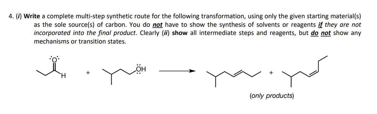 4. (i) Write a complete multi-step synthetic route for the following transformation, using only the given starting material(s)
as the sole source(s) of carbon. You do not have to show the synthesis of solvents or reagents if they are not
incorporated into the final product. Clearly (ii) show all intermediate steps and reagents, but do not show any
mechanisms or transition states.
(only products)
