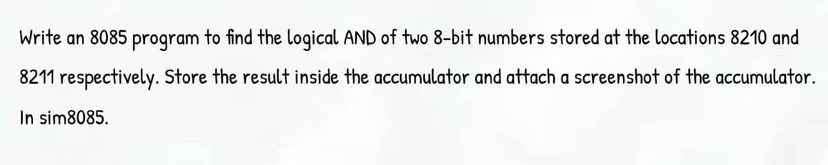 Write an 8085 program to find the logical AND of two 8-bit numbers stored at the locations 8210 and
8211 respectively. Store the result inside the accumulator and attach a screenshot of the accumulator.
In sim8085.
