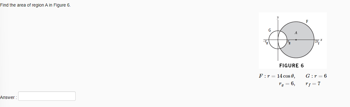 Find the area of region A in Figure 6.
F
FIGURE 6
F:r = 14 cos 0,
G:r = 6
Tg = 6,
Tf = 7
Answer :
