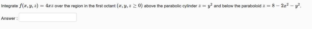 Integrate f(x, y, z) = 4xz over the region in the first octant (x, Y, z > 0) above the parabolic cylinder z =
y? and below the paraboloid z = 8 – 2x2 – y?.
Answer :
