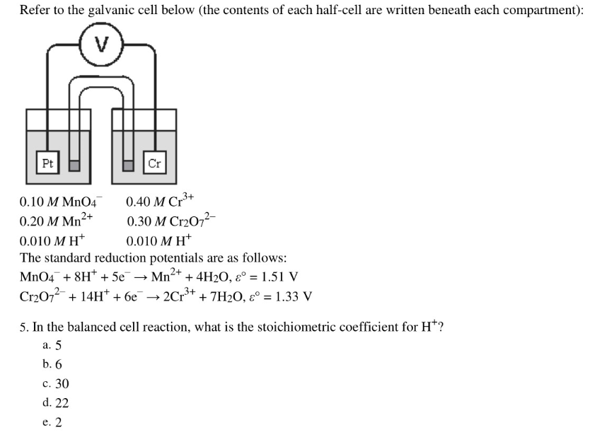 Refer to the galvanic cell below (the contents of each half-cell are written beneath each compartment):
Pt
Cr
0.10 M MnO4
0.40 M Cr*+
0.20 M Mn²+
0.30 M Cr2O7²-
0.010 M H*
0.010 M H*
The standard reduction potentials are as follows:
MnO4¯ + 8H* + 5e
Cr2072 + 14H* + 6e
→ Mn+ + 4H2O, ɛ° = 1.51 V
2Cr3+
+ 7H2O, ɛ° = 1.33 V
%3D
5. In the balanced cell reaction, what is the stoichiometric coefficient for H*?
a. 5
b. 6
c. 30
d. 22
e. 2
