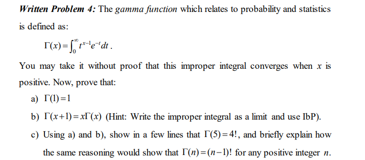 Written Problem 4: The gamma function which relates to probability and statistics
is defined as:
T(x)= [ t*e"dt .
You may take it without proof that this improper integral converges when x is
positive. Now, prove that:
а) Г() -1
b) T(x+1)=x[(x) (Hint: Write the improper integral as a limit and use IbP).
c) Using a) and b), show in a few lines that I(5)=4!, and briefly explain how
the same reasoning would show that (n)=(n-1)! for any positive integer n.
