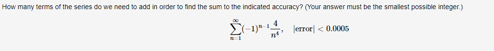 How many terms of the series do we need to add in order to find the sum to the indicated accuracy? (Your answer must be the smallest possible integer.)
(-1)*--,
-1_4
n4' Jerror| < 0.0005
n=1
