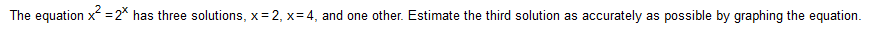 The equation x =2* has three solutions, x= 2, x= 4, and one other. Estimate the third solution as accurately as possible by graphing the equation.
