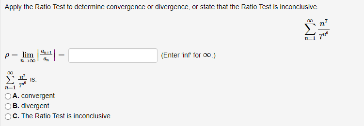 Apply the Ratio Test to determine convergence or divergence, or state that the Ratio Test is inconclusive.
p= lim
(Enter 'inf for oo.)
00
is:
A. convergent
B. divergent
O C. The Ratio Test is inconclusive
