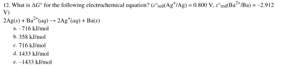12. What is AG° for the following electrochemical equation? (ɛ°red(Ag*/Ag) = 0.800 V, ɛ°red(Ba2+/Ba) = -2.912
V)
2Ag(s) + Ba*(aq) → 2Ag*(ag) + Ba(s)
a. –716 kJ/mol
b. 358 kJ/mol
c. 716 kJ/mol
d. 1433 kJ/mol
e. –1433 kJ/mol
