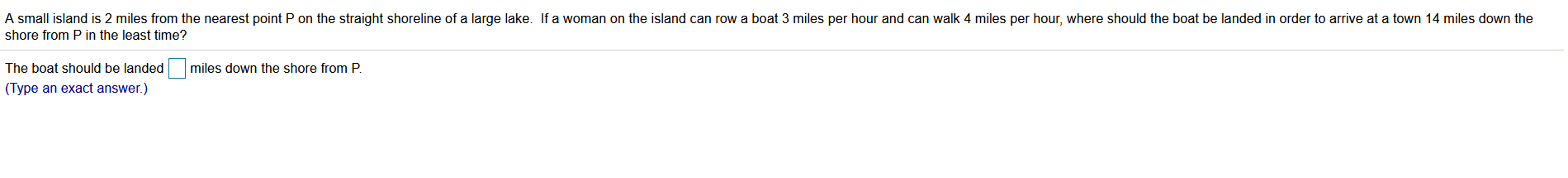 A small island is 2 miles from the nearest point P on the straight shoreline of a large lake. If a woman on the island can row a boat 3 miles per hour and can walk 4 miles per hour, where should the boat be landed in order to arrive at a town 14 miles down the
shore from P in the least time?
