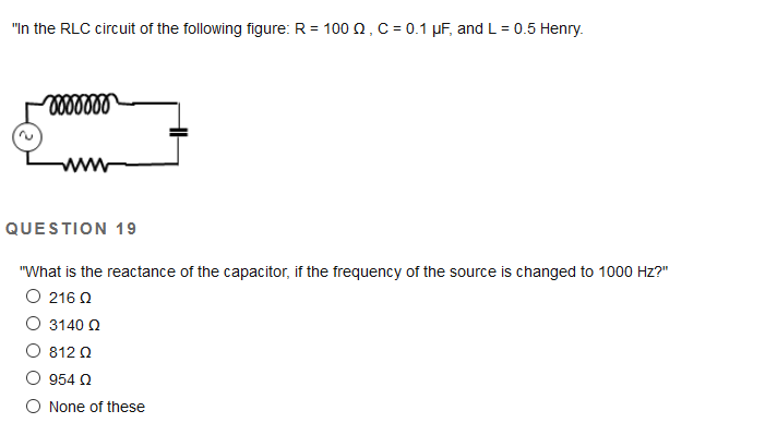 "In the RLC circuit of the following figure: R = 100 2, C = 0.1 µF, and L = 0.5 Henry.
%3D
ww
QUESTION 19
"What is the reactance of the capacitor, if the frequency of the source is changed to 1000 Hz?"
O 216 0
O 3140 2
O 812 0
O 954 N
O None of these
