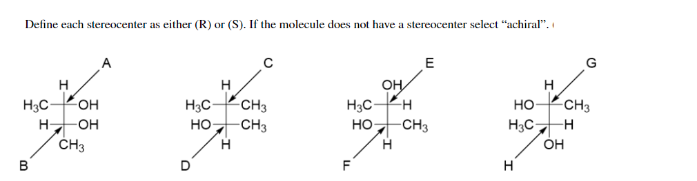 Define each stereocenter as either (R) or (S). If the molecule does not have a stereocenter select "achiral".
A
E
G
H
H
OH
H
H3C
FOH
H3C
CH3
H3C
Но
-CH3
H-
-OH
Но-
-CH3
но-
CH3
H3C-
ČH3
H
OH
В
F
H
