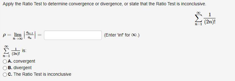 Apply the Ratio Test to determine convergence or divergence, or state that the Ratio Test is inconclusive.
1
(2n)!
P= lim
n 00
(Enter 'inf for o.)
is:
(2n)!
A. convergent
B. divergent
C. The Ratio Test is inconclusive
