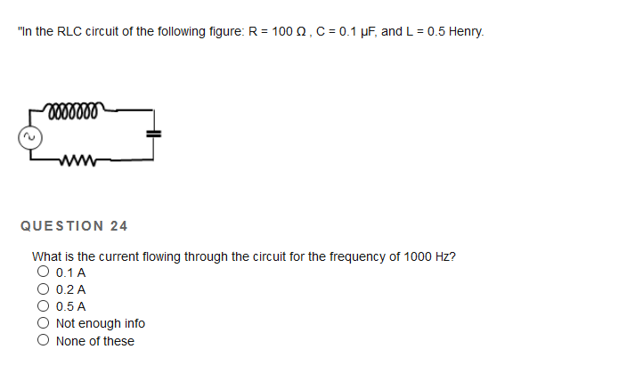"In the RLC circuit of the following figure: R = 100 0, C = 0.1 µF, and L = 0.5 Henry.
QUESTION 24
What is the current flowing through the circuit for the frequency of 1000 Hz?
O 0.1 A
O 0.2 A
O 0.5 A
Not enough info
O None of these
