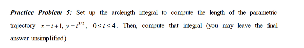 Practice Problem 5: Set up the arclength integral to compute the length of the parametric
trajectory x=t+1, y=t³², 0<t<4. Then, compute that integral (you may leave the final
answer unsimplified).
