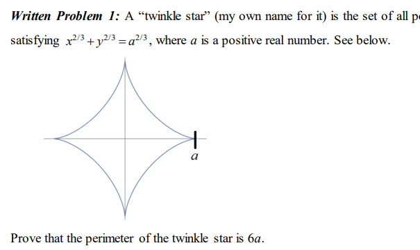 Written Problem 1: A “twinkle star" (my own name for it) is the set of all pe
satisfying x/3+ y2/3 = a²13 , where a is a positive real number. See below.
Prove that the perimeter of the twinkle star is 6a.

